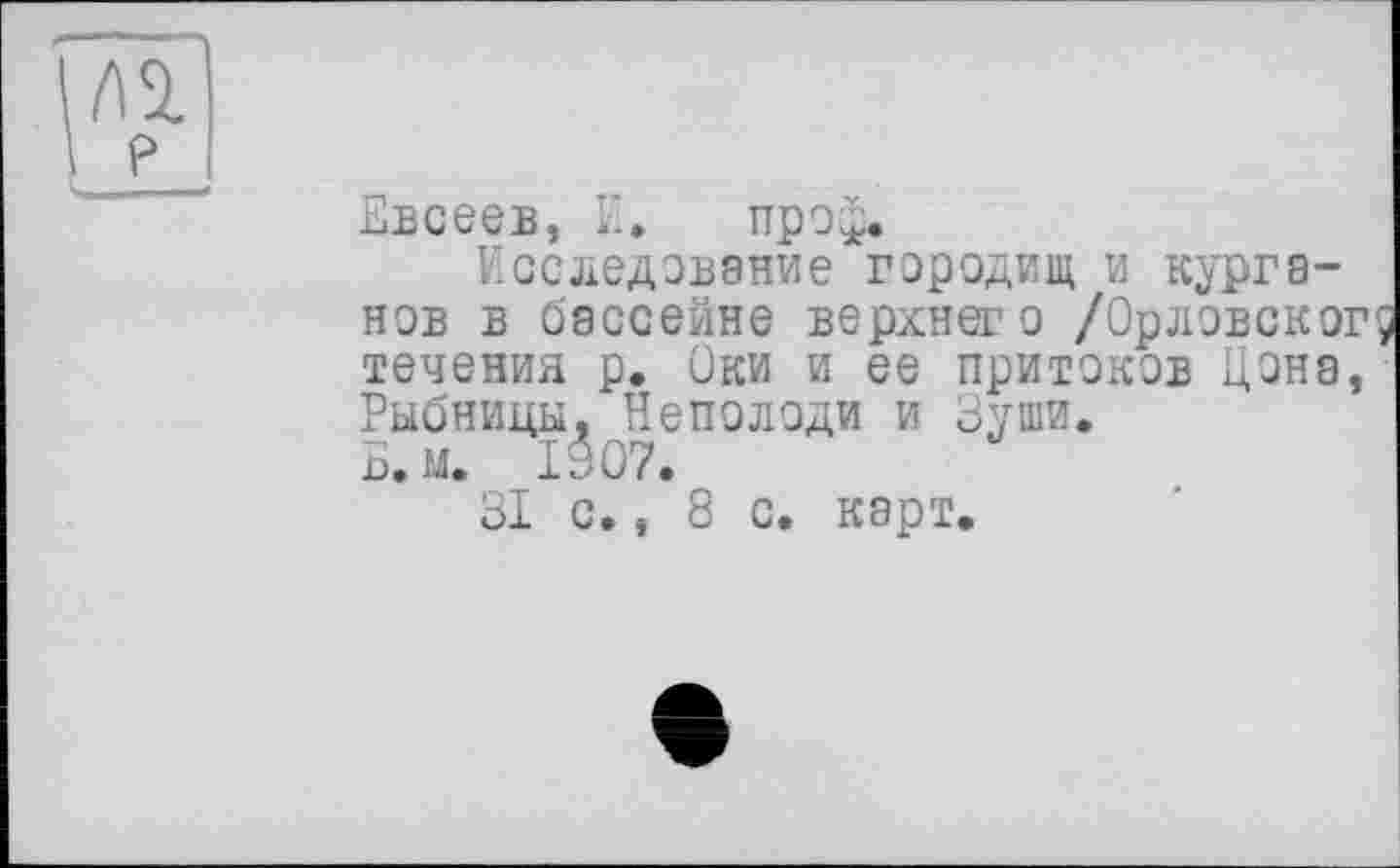 ﻿Евсеев, І'.» про£.
Исследование городищ и курганов в бассейне верхнего /Орловского течения р. Оки и ее притоков Цена, Рыбницы, Неполоди и Зуши.
Б.м. 1907.
31 с., 8 с. карт.